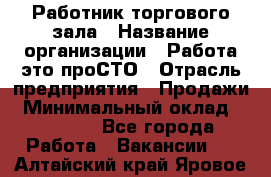 Работник торгового зала › Название организации ­ Работа-это проСТО › Отрасль предприятия ­ Продажи › Минимальный оклад ­ 14 500 - Все города Работа » Вакансии   . Алтайский край,Яровое г.